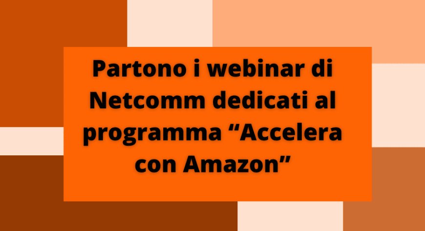 Partono webinar di Netcomm dedicati al programma “Accelera con Amazon”