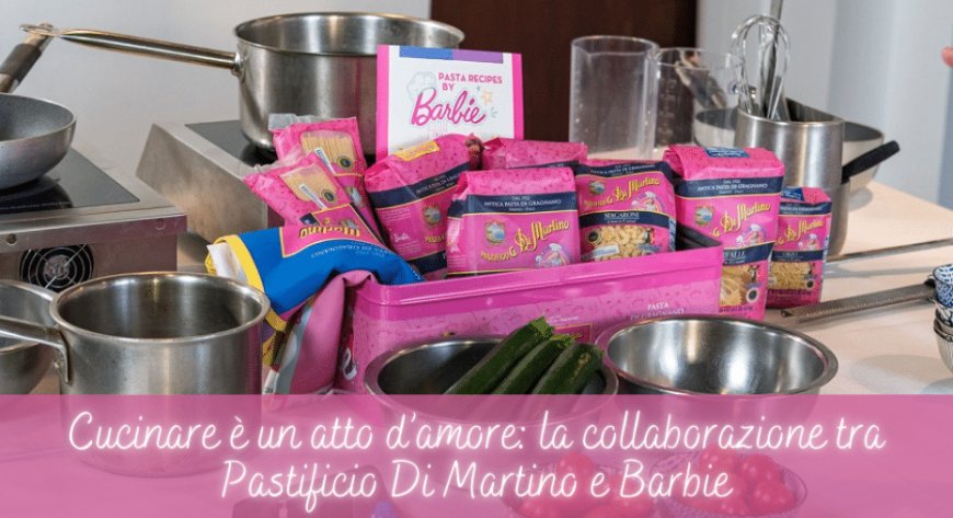 Cucinare è un atto d’amore: la collaborazione tra Pastificio Di Martino e Barbie