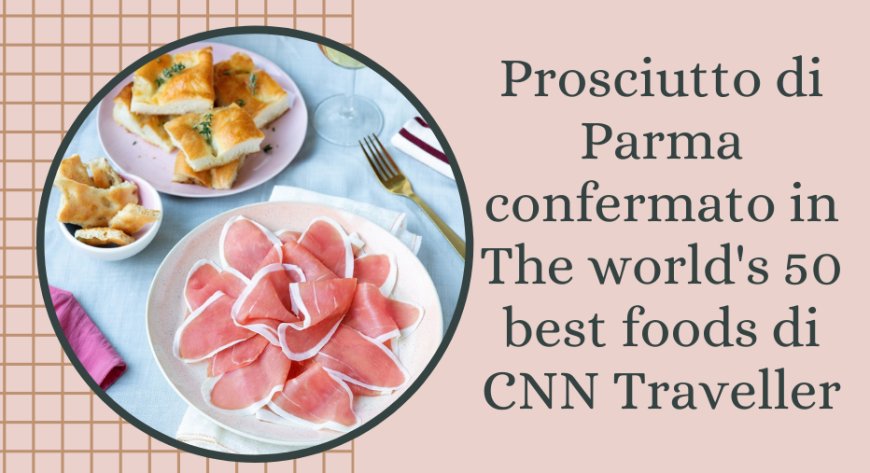 Prosciutto di Parma confermato in The world's 50 best foods di CNN Traveller