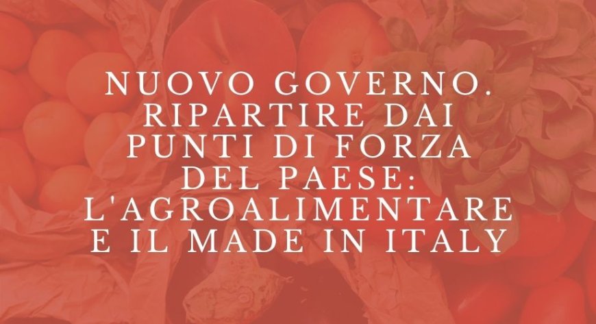 Nuovo Governo. Ripartire dai punti di forza del Paese: l'agroalimentare e il made in Italy