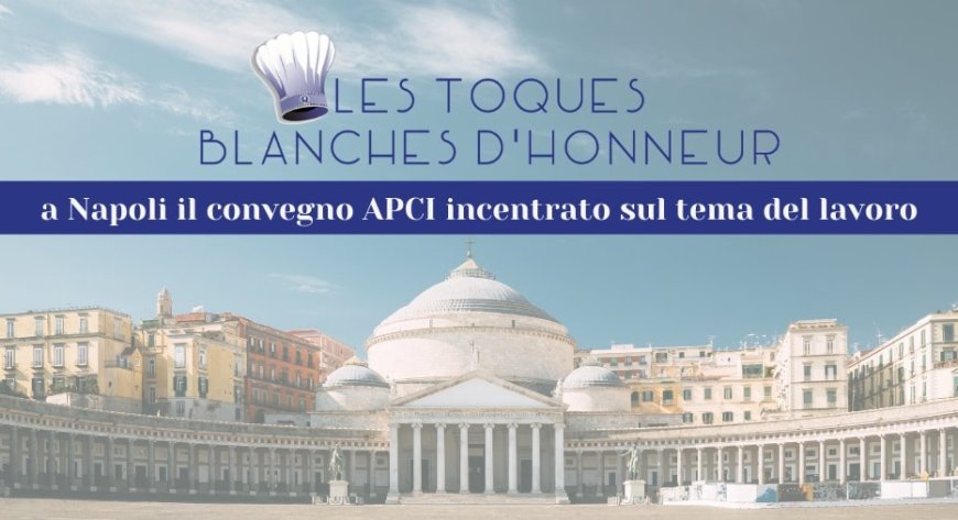 Les Toques Blanches d’Honneur: a Napoli il convegno APCI incentrato sul tema del lavoro
