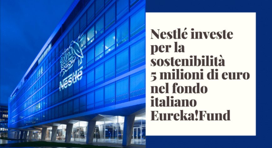Nestlé investe per la sostenibilità 5 milioni di euro nel fondo italiano Eureka!Fund