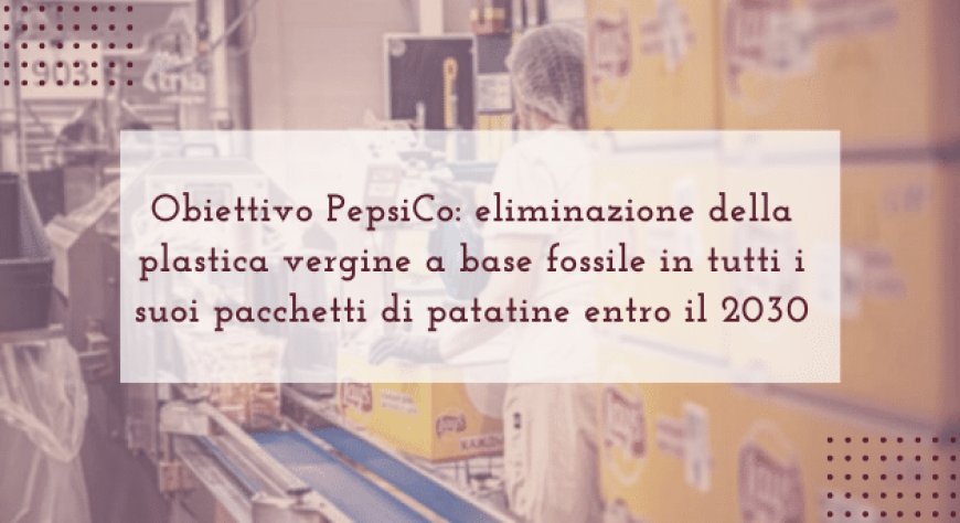 Obiettivo PepsiCo: eliminazione della plastica vergine a base fossile in tutti i suoi pacchetti di patatine entro il 2030