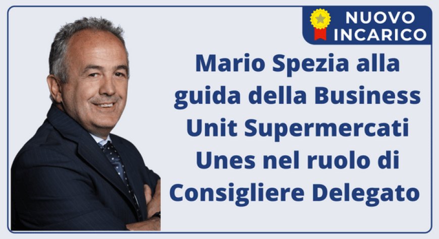 Mario Spezia alla guida della Business Unit Supermercati Unes nel ruolo di Consigliere Delegato