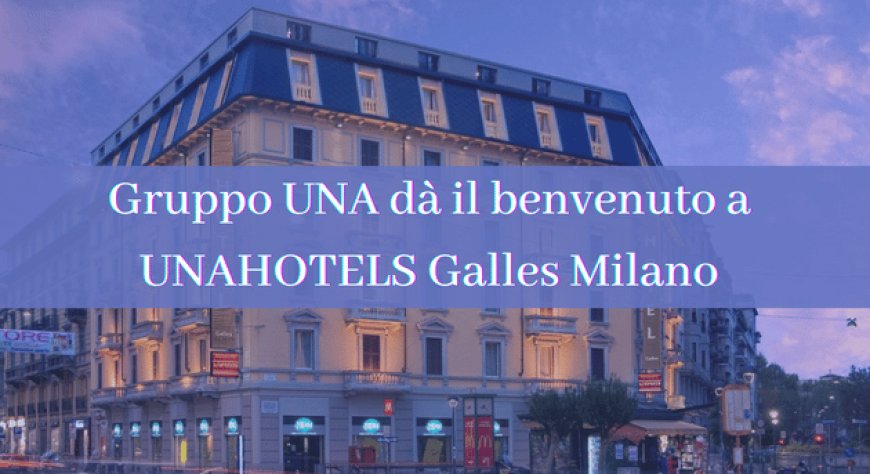 Gruppo UNA dà il benvenuto a UNAHOTELS Galles Milano