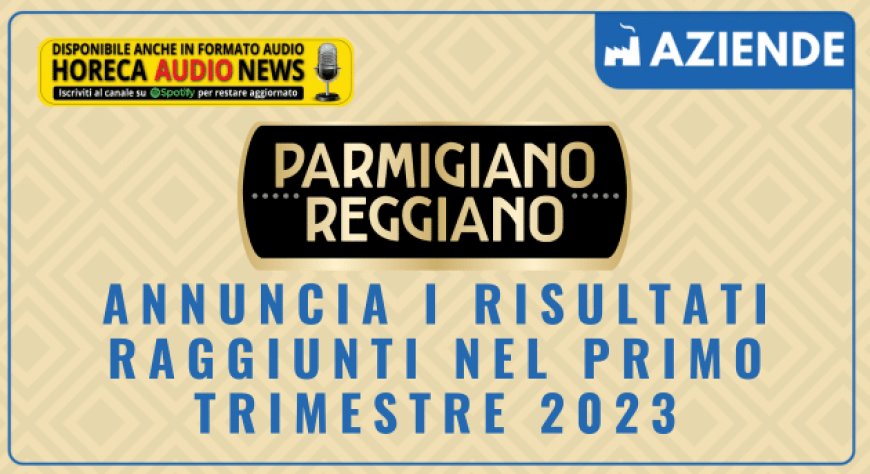Consorzio Parmigiano Reggiano annuncia i risultati raggiunti nel primo trimestre 2023