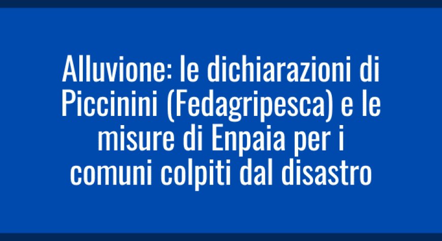 Alluvione: le dichiarazioni di Piccinini (Fedagripesca) e le misure di Enpaia per i comuni colpiti dal disastro